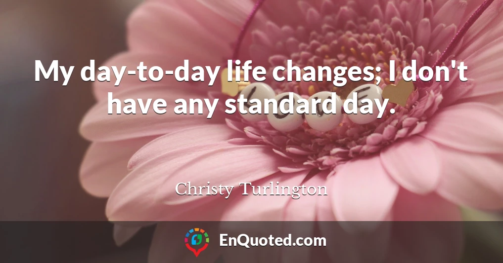 My day-to-day life changes; I don't have any standard day.