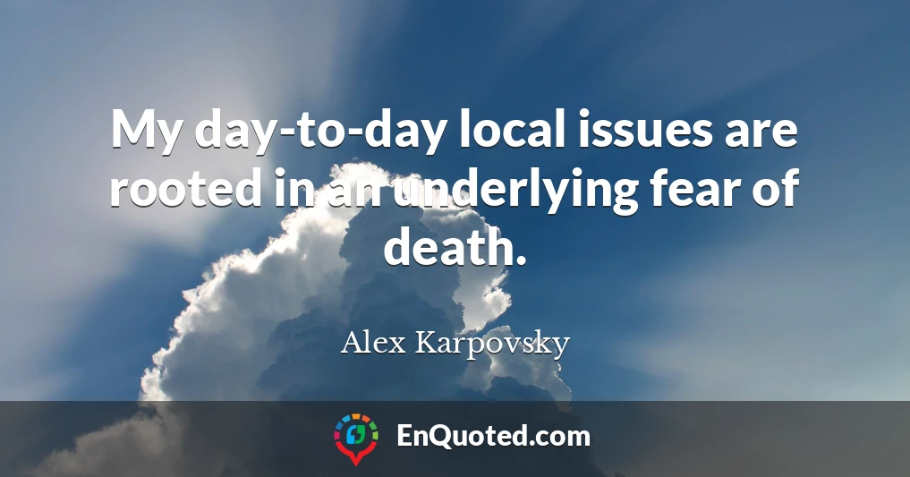 My day-to-day local issues are rooted in an underlying fear of death.