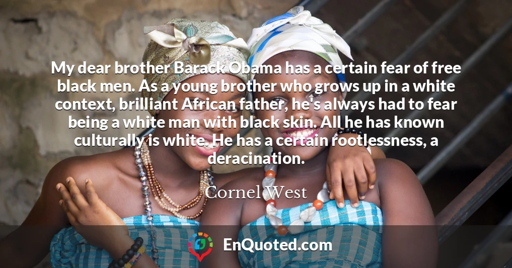 My dear brother Barack Obama has a certain fear of free black men. As a young brother who grows up in a white context, brilliant African father, he's always had to fear being a white man with black skin. All he has known culturally is white. He has a certain rootlessness, a deracination.