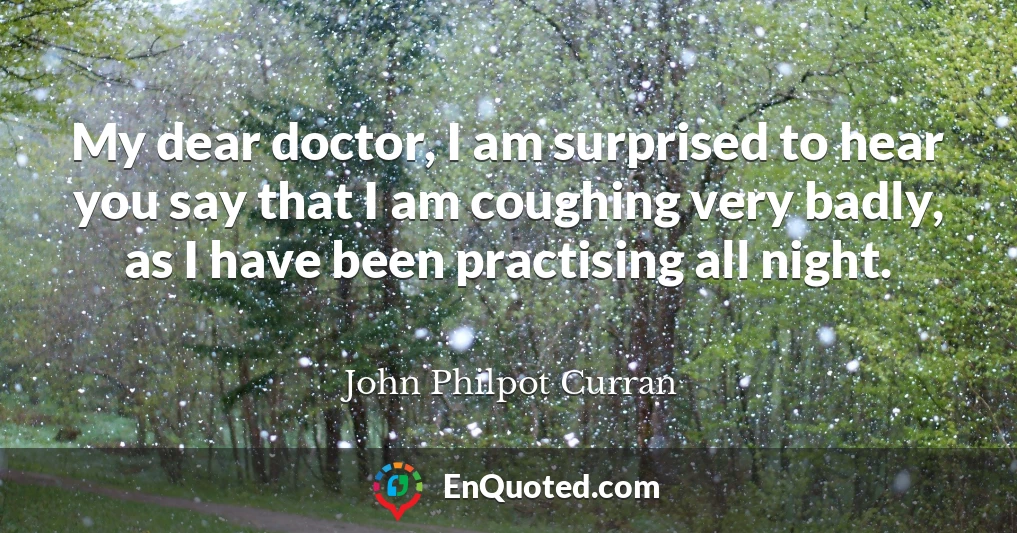 My dear doctor, I am surprised to hear you say that I am coughing very badly, as I have been practising all night.