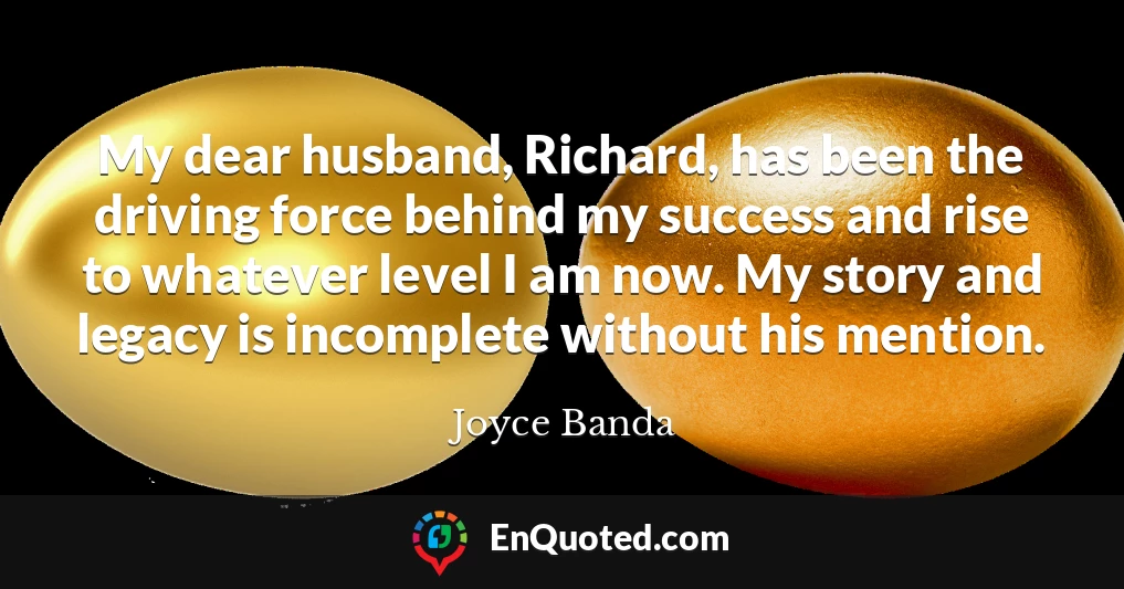 My dear husband, Richard, has been the driving force behind my success and rise to whatever level I am now. My story and legacy is incomplete without his mention.