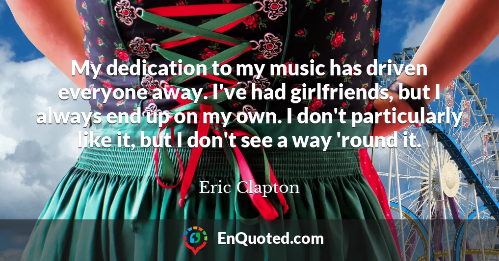 My dedication to my music has driven everyone away. I've had girlfriends, but I always end up on my own. I don't particularly like it, but I don't see a way 'round it.