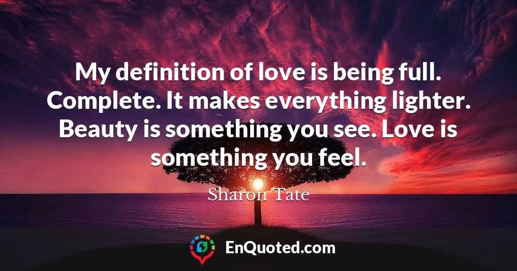 My definition of love is being full. Complete. It makes everything lighter. Beauty is something you see. Love is something you feel.