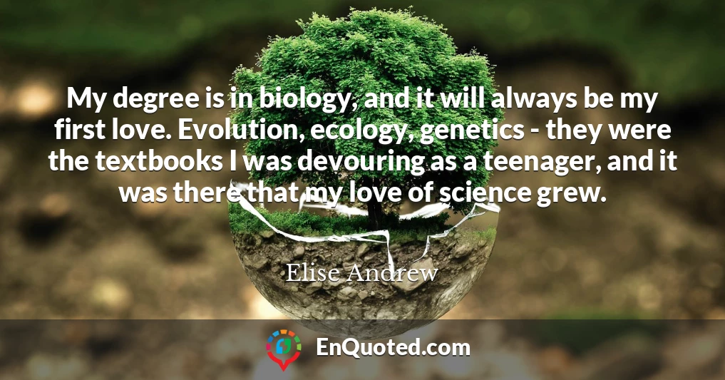 My degree is in biology, and it will always be my first love. Evolution, ecology, genetics - they were the textbooks I was devouring as a teenager, and it was there that my love of science grew.