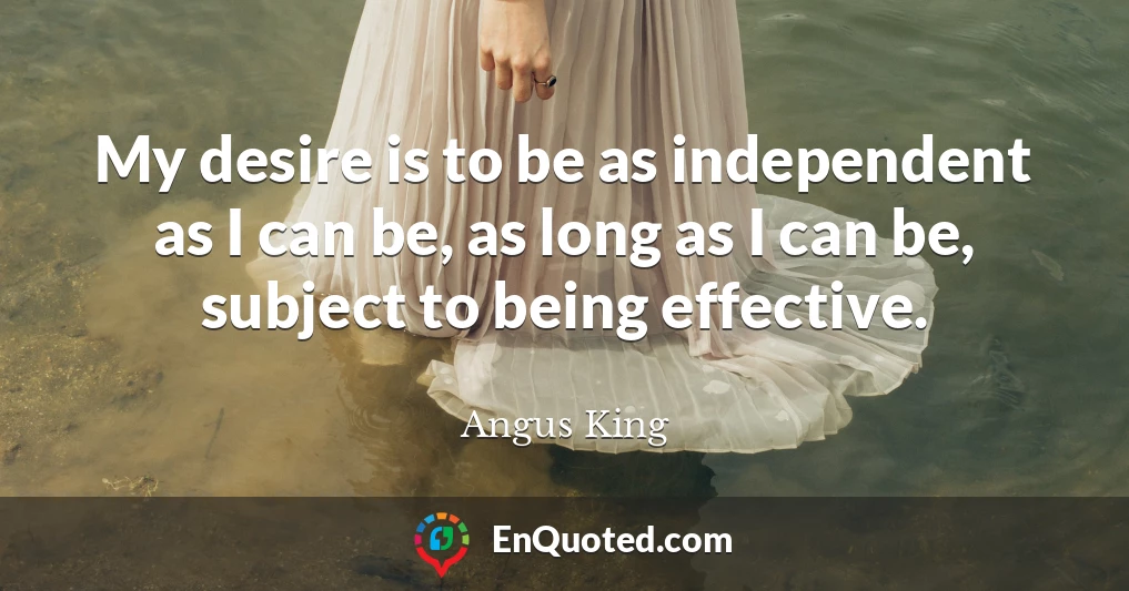 My desire is to be as independent as I can be, as long as I can be, subject to being effective.