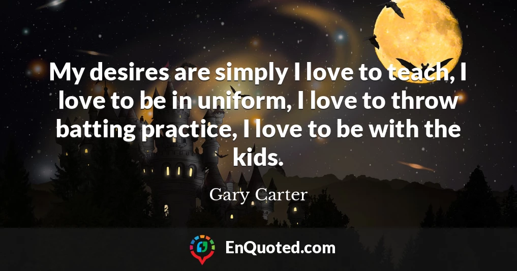 My desires are simply I love to teach, I love to be in uniform, I love to throw batting practice, I love to be with the kids.