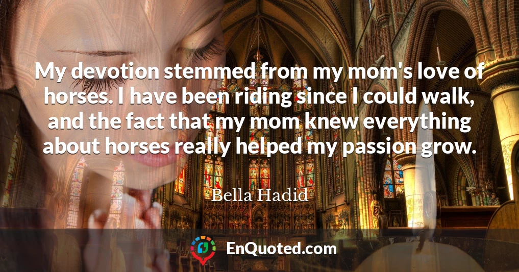My devotion stemmed from my mom's love of horses. I have been riding since I could walk, and the fact that my mom knew everything about horses really helped my passion grow.