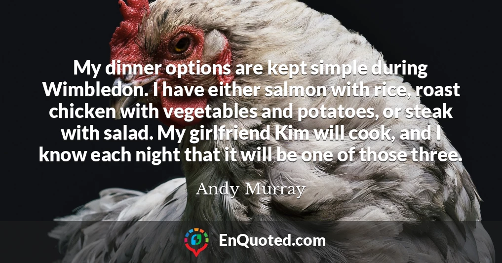 My dinner options are kept simple during Wimbledon. I have either salmon with rice, roast chicken with vegetables and potatoes, or steak with salad. My girlfriend Kim will cook, and I know each night that it will be one of those three.