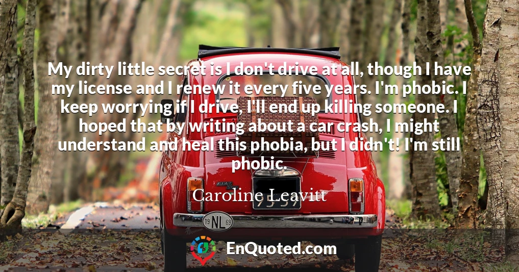 My dirty little secret is I don't drive at all, though I have my license and I renew it every five years. I'm phobic. I keep worrying if I drive, I'll end up killing someone. I hoped that by writing about a car crash, I might understand and heal this phobia, but I didn't! I'm still phobic.