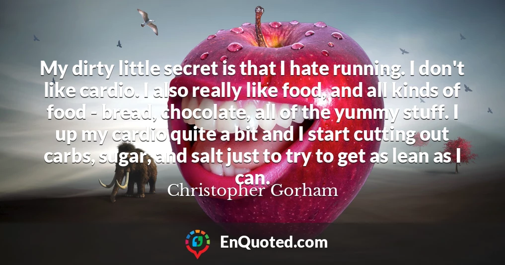 My dirty little secret is that I hate running. I don't like cardio. I also really like food, and all kinds of food - bread, chocolate, all of the yummy stuff. I up my cardio quite a bit and I start cutting out carbs, sugar, and salt just to try to get as lean as I can.