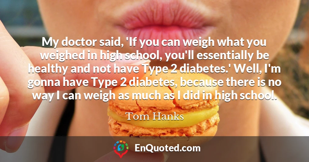 My doctor said, 'If you can weigh what you weighed in high school, you'll essentially be healthy and not have Type 2 diabetes.' Well, I'm gonna have Type 2 diabetes, because there is no way I can weigh as much as I did in high school.