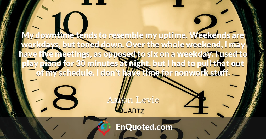 My downtime tends to resemble my uptime. Weekends are workdays, but toned down. Over the whole weekend, I may have five meetings, as opposed to six on a weekday. I used to play piano for 30 minutes at night, but I had to pull that out of my schedule. I don't have time for nonwork stuff.