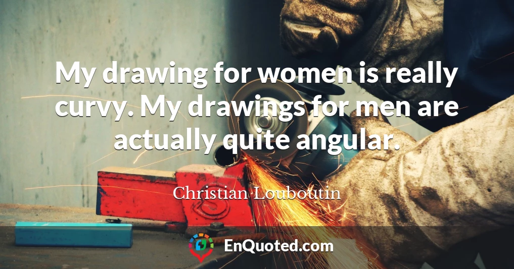 My drawing for women is really curvy. My drawings for men are actually quite angular.