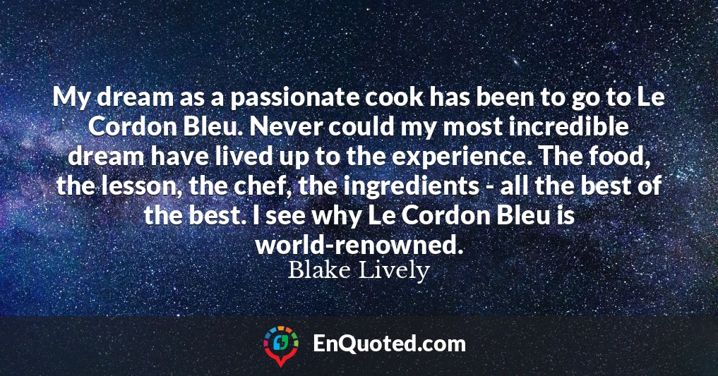 My dream as a passionate cook has been to go to Le Cordon Bleu. Never could my most incredible dream have lived up to the experience. The food, the lesson, the chef, the ingredients - all the best of the best. I see why Le Cordon Bleu is world-renowned.