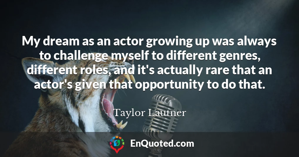 My dream as an actor growing up was always to challenge myself to different genres, different roles, and it's actually rare that an actor's given that opportunity to do that.