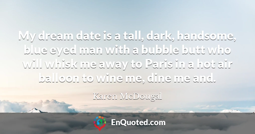 My dream date is a tall, dark, handsome, blue eyed man with a bubble butt who will whisk me away to Paris in a hot air balloon to wine me, dine me and.