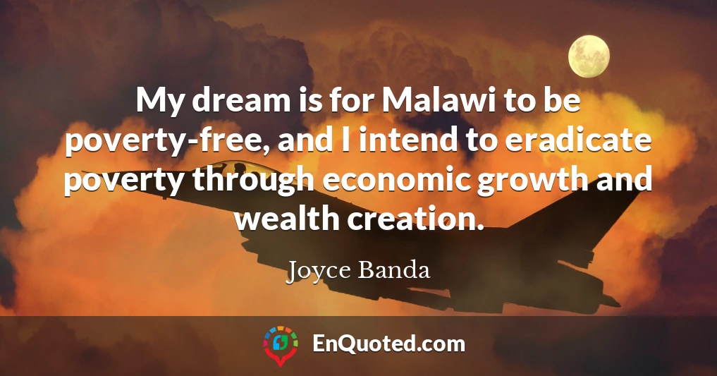 My dream is for Malawi to be poverty-free, and I intend to eradicate poverty through economic growth and wealth creation.