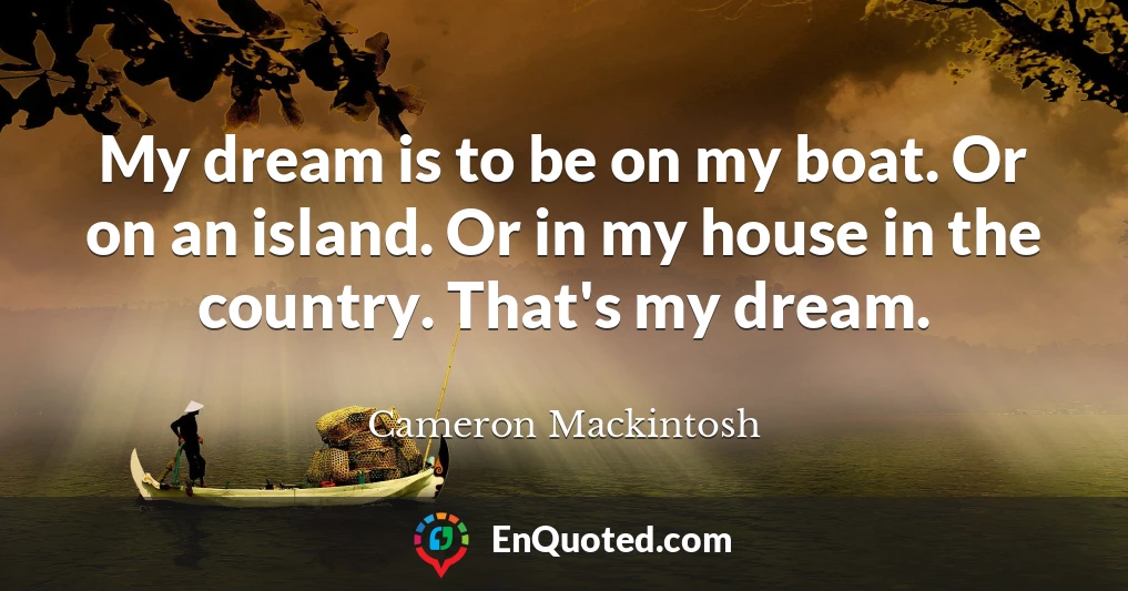 My dream is to be on my boat. Or on an island. Or in my house in the country. That's my dream.