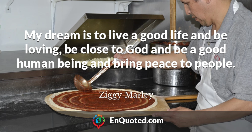 My dream is to live a good life and be loving, be close to God and be a good human being and bring peace to people.