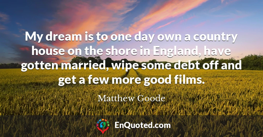 My dream is to one day own a country house on the shore in England, have gotten married, wipe some debt off and get a few more good films.
