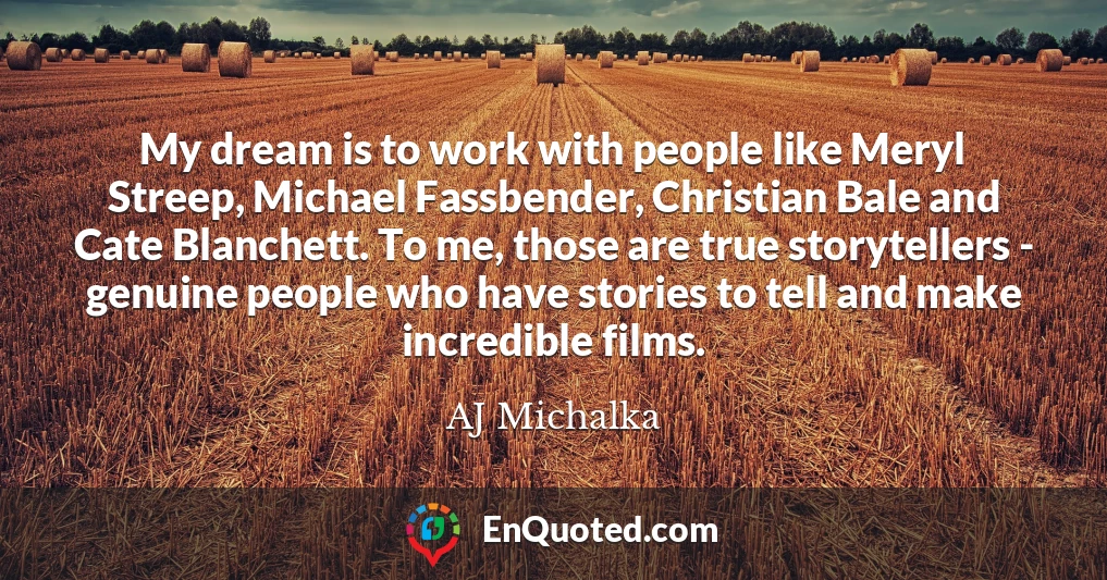 My dream is to work with people like Meryl Streep, Michael Fassbender, Christian Bale and Cate Blanchett. To me, those are true storytellers - genuine people who have stories to tell and make incredible films.