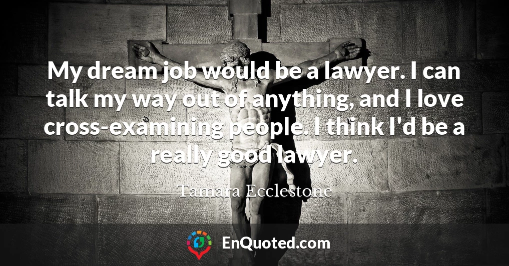 My dream job would be a lawyer. I can talk my way out of anything, and I love cross-examining people. I think I'd be a really good lawyer.