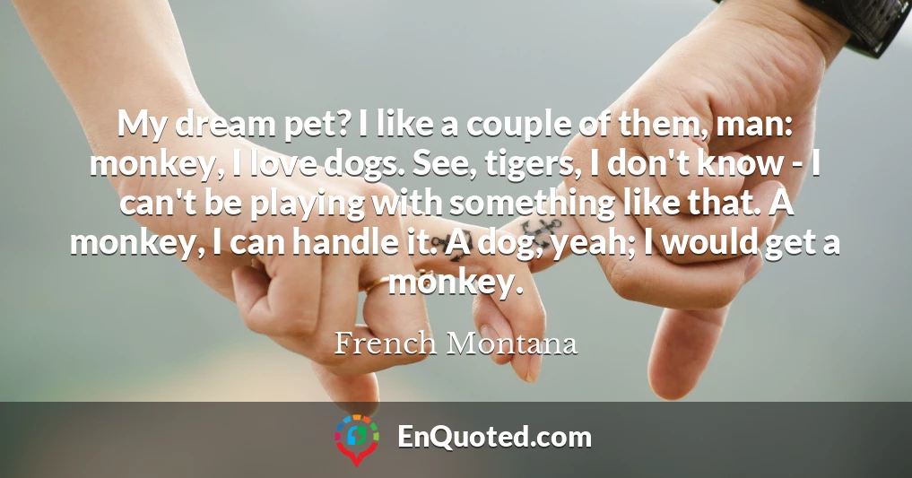 My dream pet? I like a couple of them, man: monkey, I love dogs. See, tigers, I don't know - I can't be playing with something like that. A monkey, I can handle it. A dog, yeah; I would get a monkey.