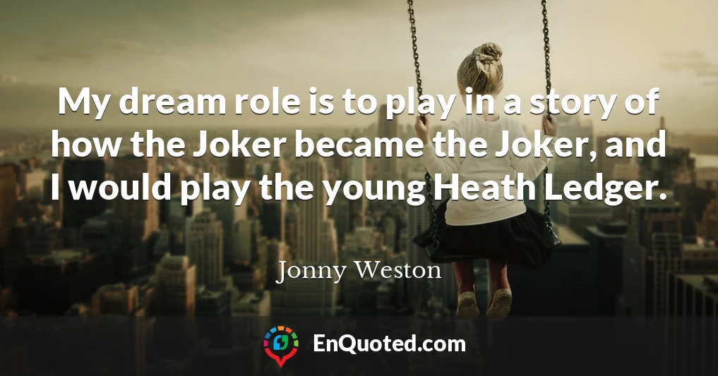 My dream role is to play in a story of how the Joker became the Joker, and I would play the young Heath Ledger.