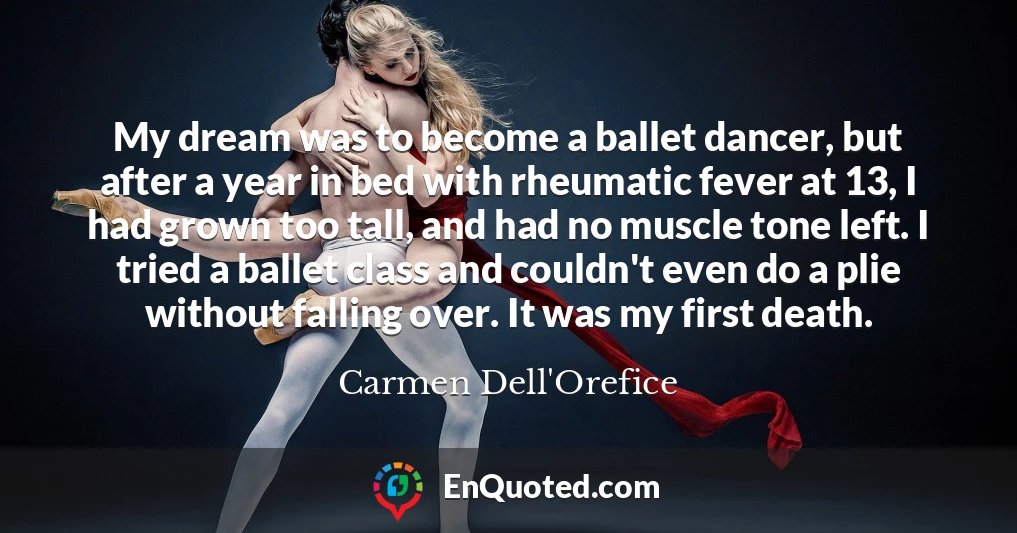 My dream was to become a ballet dancer, but after a year in bed with rheumatic fever at 13, I had grown too tall, and had no muscle tone left. I tried a ballet class and couldn't even do a plie without falling over. It was my first death.