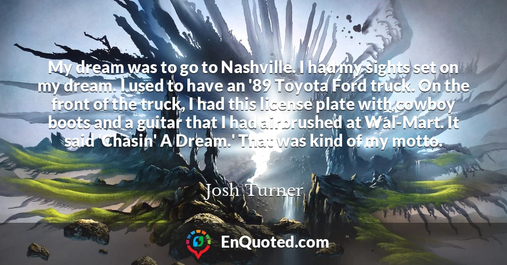 My dream was to go to Nashville. I had my sights set on my dream. I used to have an '89 Toyota Ford truck. On the front of the truck, I had this license plate with cowboy boots and a guitar that I had airbrushed at Wal-Mart. It said 'Chasin' A Dream.' That was kind of my motto.
