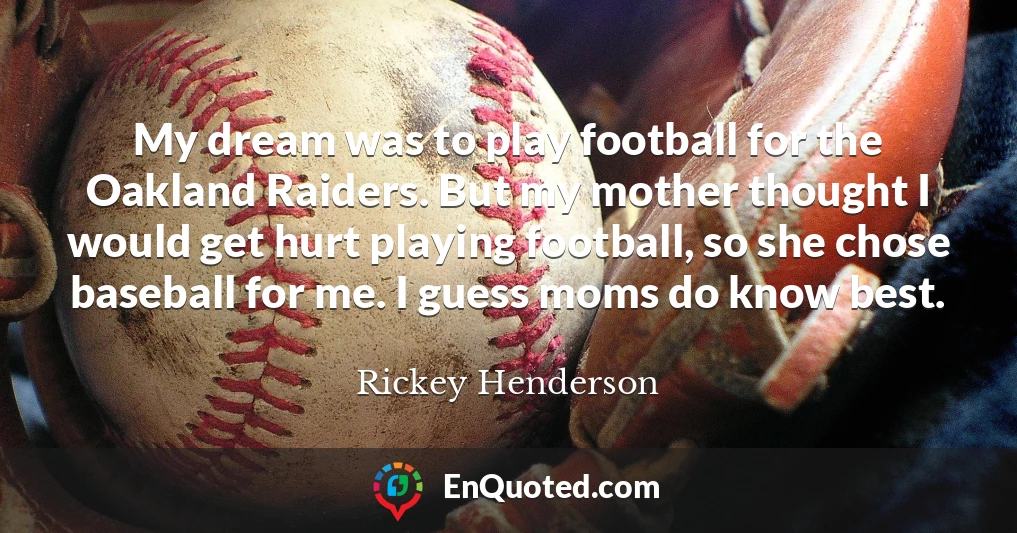 My dream was to play football for the Oakland Raiders. But my mother thought I would get hurt playing football, so she chose baseball for me. I guess moms do know best.
