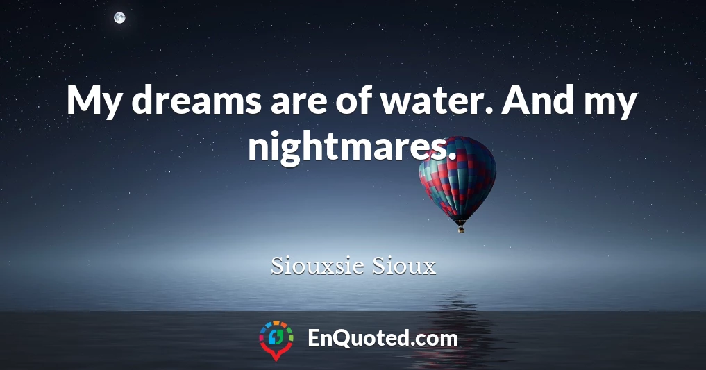 My dreams are of water. And my nightmares.