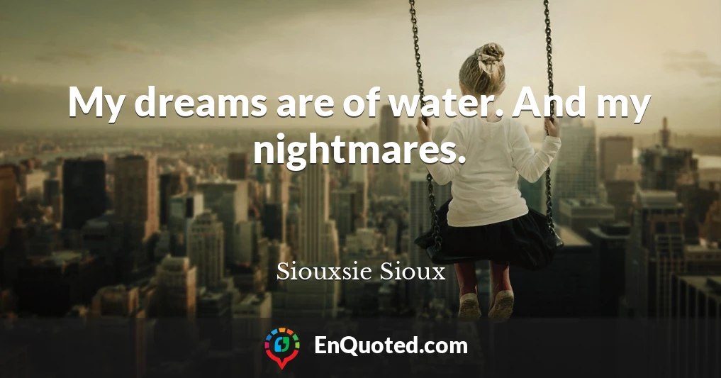 My dreams are of water. And my nightmares.