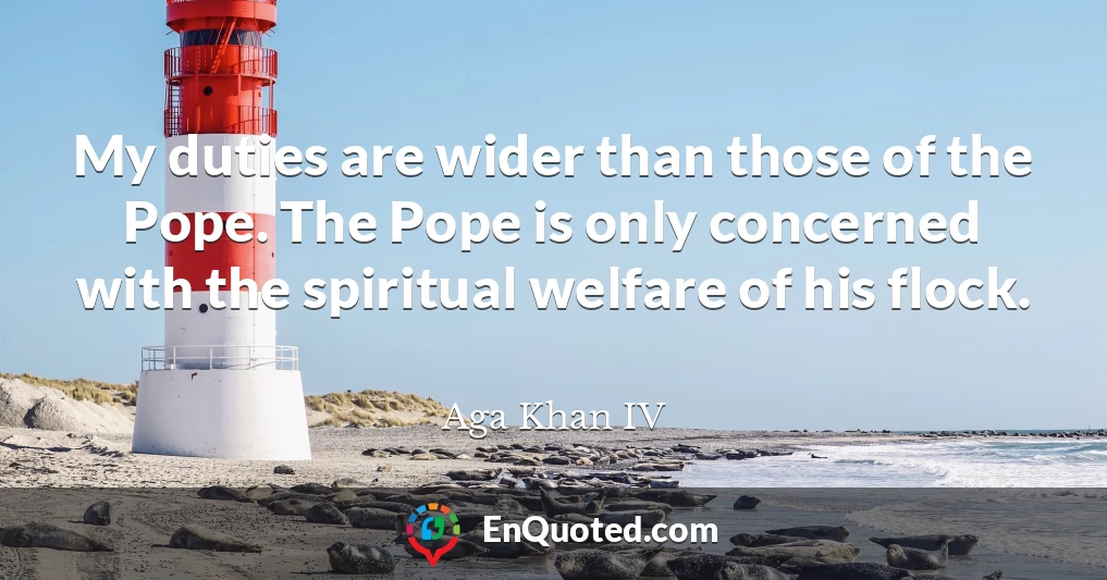 My duties are wider than those of the Pope. The Pope is only concerned with the spiritual welfare of his flock.