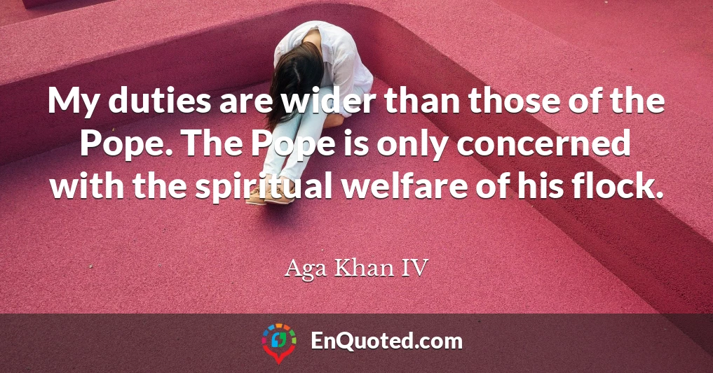 My duties are wider than those of the Pope. The Pope is only concerned with the spiritual welfare of his flock.