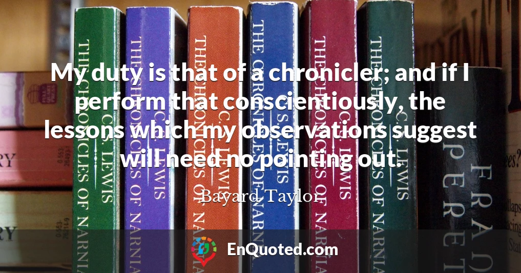 My duty is that of a chronicler; and if I perform that conscientiously, the lessons which my observations suggest will need no pointing out.