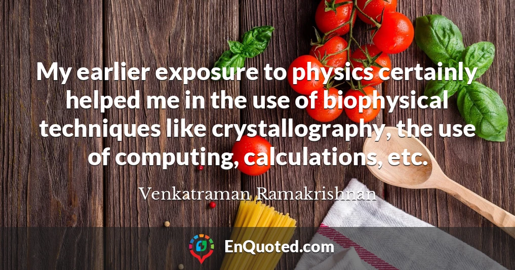 My earlier exposure to physics certainly helped me in the use of biophysical techniques like crystallography, the use of computing, calculations, etc.