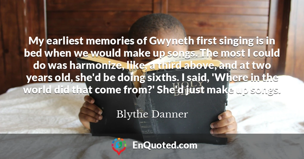 My earliest memories of Gwyneth first singing is in bed when we would make up songs. The most I could do was harmonize, like, a third above, and at two years old, she'd be doing sixths. I said, 'Where in the world did that come from?' She'd just make up songs.