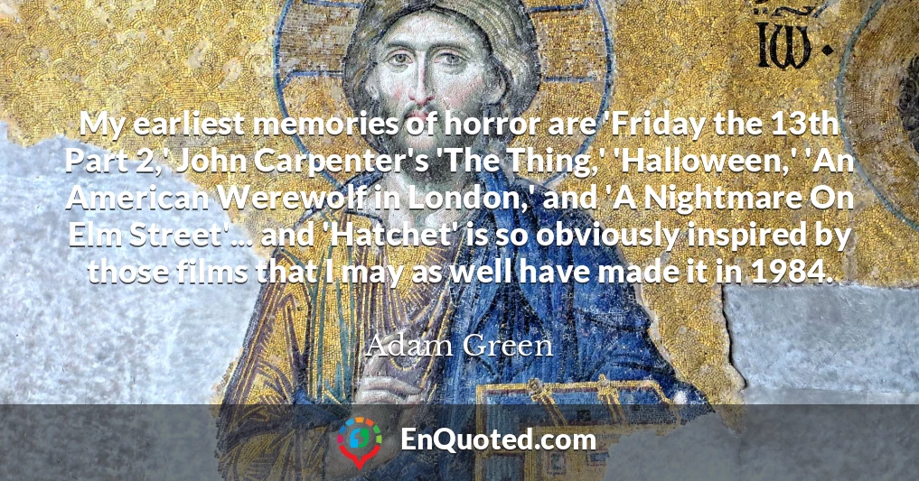 My earliest memories of horror are 'Friday the 13th Part 2,' John Carpenter's 'The Thing,' 'Halloween,' 'An American Werewolf in London,' and 'A Nightmare On Elm Street'... and 'Hatchet' is so obviously inspired by those films that I may as well have made it in 1984.