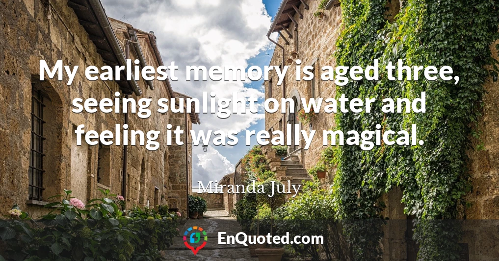 My earliest memory is aged three, seeing sunlight on water and feeling it was really magical.