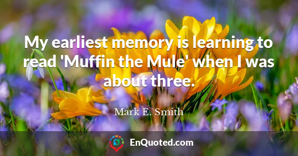 My earliest memory is learning to read 'Muffin the Mule' when I was about three.