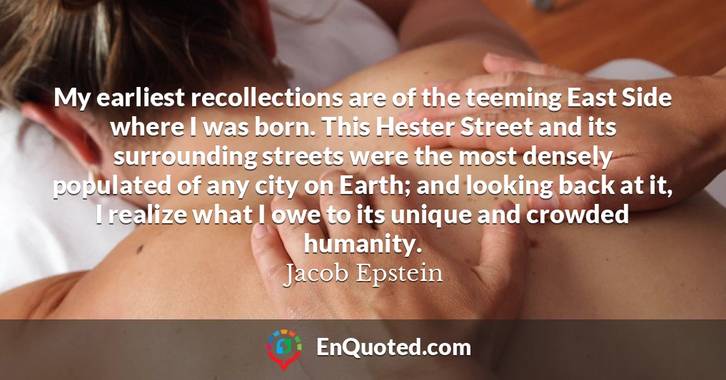 My earliest recollections are of the teeming East Side where I was born. This Hester Street and its surrounding streets were the most densely populated of any city on Earth; and looking back at it, I realize what I owe to its unique and crowded humanity.
