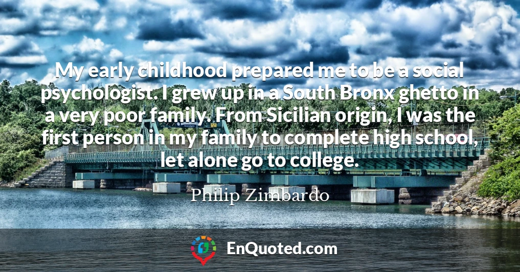 My early childhood prepared me to be a social psychologist. I grew up in a South Bronx ghetto in a very poor family. From Sicilian origin, I was the first person in my family to complete high school, let alone go to college.
