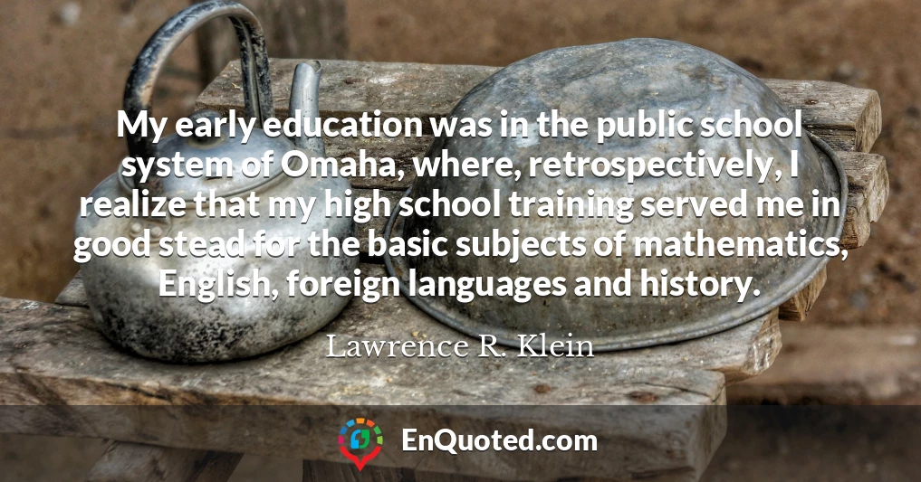 My early education was in the public school system of Omaha, where, retrospectively, I realize that my high school training served me in good stead for the basic subjects of mathematics, English, foreign languages and history.