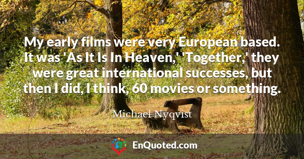 My early films were very European based. It was 'As It Is In Heaven,' 'Together,' they were great international successes, but then I did, I think, 60 movies or something.