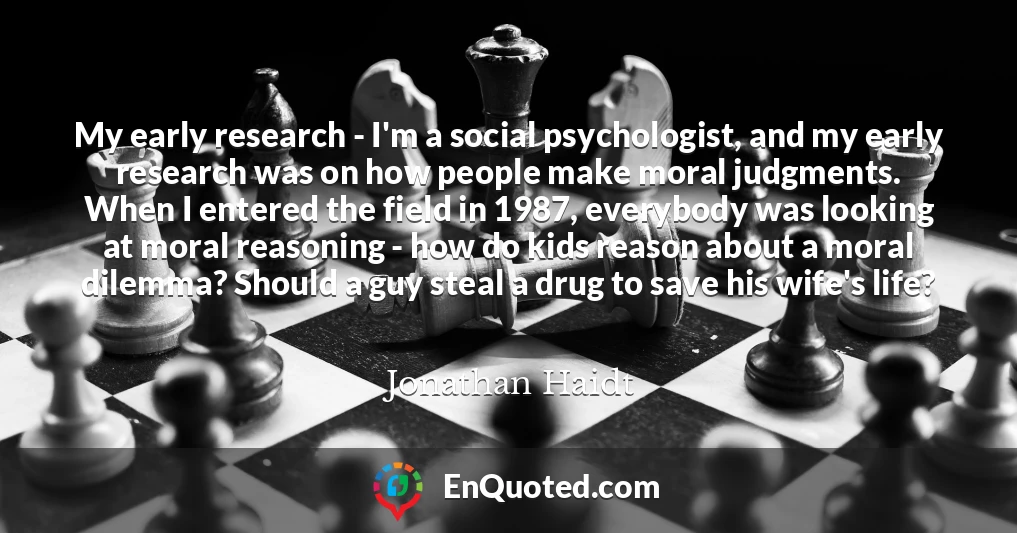 My early research - I'm a social psychologist, and my early research was on how people make moral judgments. When I entered the field in 1987, everybody was looking at moral reasoning - how do kids reason about a moral dilemma? Should a guy steal a drug to save his wife's life?