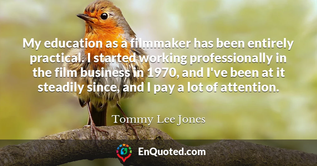 My education as a filmmaker has been entirely practical. I started working professionally in the film business in 1970, and I've been at it steadily since, and I pay a lot of attention.