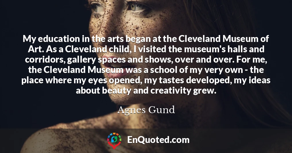 My education in the arts began at the Cleveland Museum of Art. As a Cleveland child, I visited the museum's halls and corridors, gallery spaces and shows, over and over. For me, the Cleveland Museum was a school of my very own - the place where my eyes opened, my tastes developed, my ideas about beauty and creativity grew.