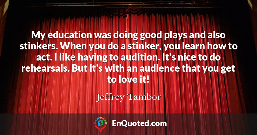 My education was doing good plays and also stinkers. When you do a stinker, you learn how to act. I like having to audition. It's nice to do rehearsals. But it's with an audience that you get to love it!