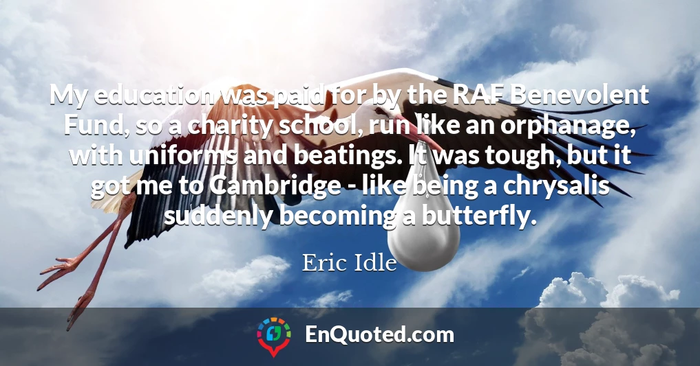 My education was paid for by the RAF Benevolent Fund, so a charity school, run like an orphanage, with uniforms and beatings. It was tough, but it got me to Cambridge - like being a chrysalis suddenly becoming a butterfly.
